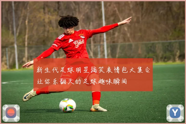 新生代足球明星搞笑表情包大集合让你乐翻天的足球趣味瞬间