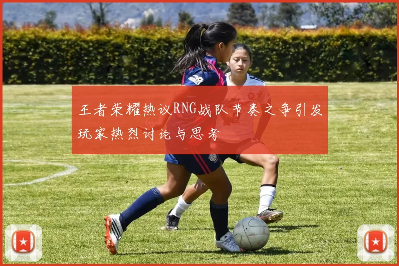 王者荣耀热议RNG战队节奏之争引发玩家热烈讨论与思考