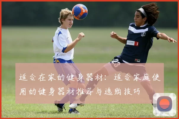 适合在家的健身器材：适合家庭使用的健身器材推荐与选购技巧