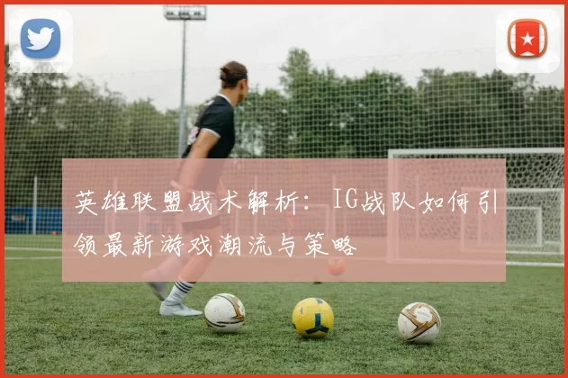 英雄联盟战术解析：IG战队如何引领最新游戏潮流与策略