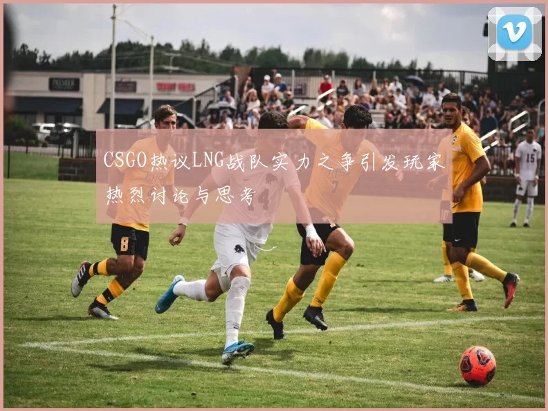 CSGO热议LNG战队实力之争引发玩家热烈讨论与思考