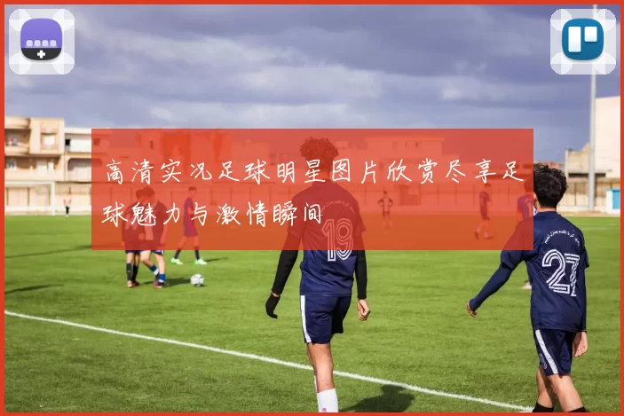 高清实况足球明星图片欣赏尽享足球魅力与激情瞬间