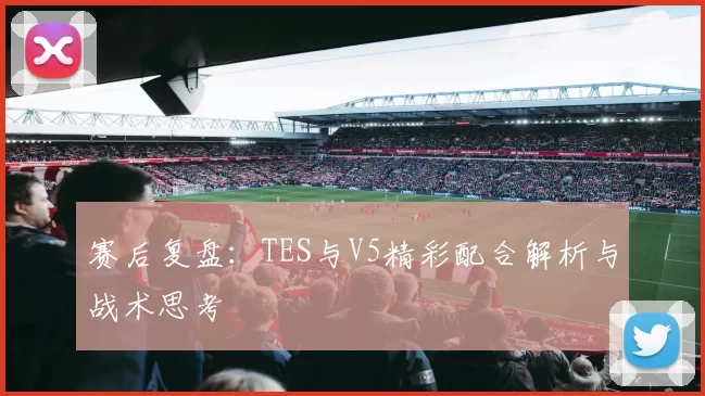 赛后复盘：TES与V5精彩配合解析与战术思考