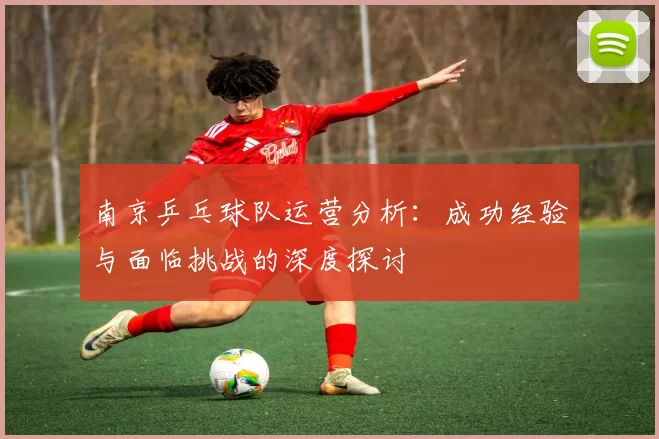 南京乒乓球队运营分析：成功经验与面临挑战的深度探讨