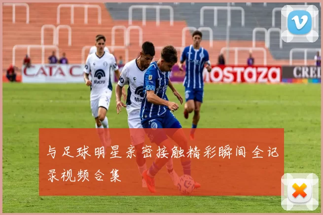 与足球明星亲密接触精彩瞬间全记录视频合集