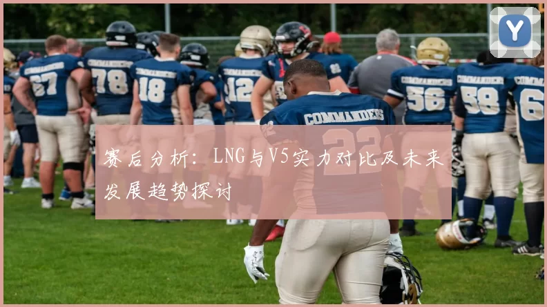 赛后分析：LNG与V5实力对比及未来发展趋势探讨