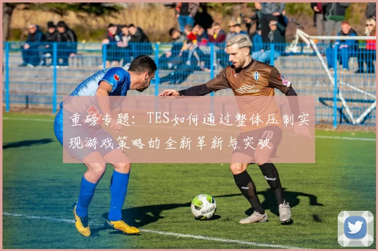 重磅专题：TES如何通过整体压制实现游戏策略的全新革新与突破
