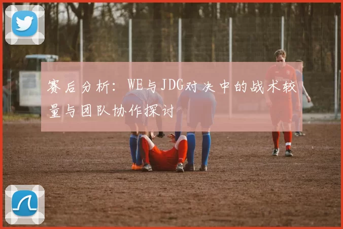 赛后分析：WE与JDG对决中的战术较量与团队协作探讨