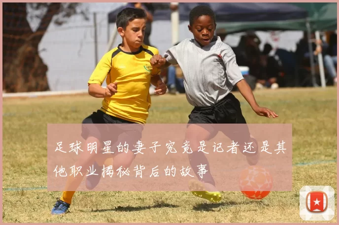 足球明星的妻子究竟是记者还是其他职业揭秘背后的故事
